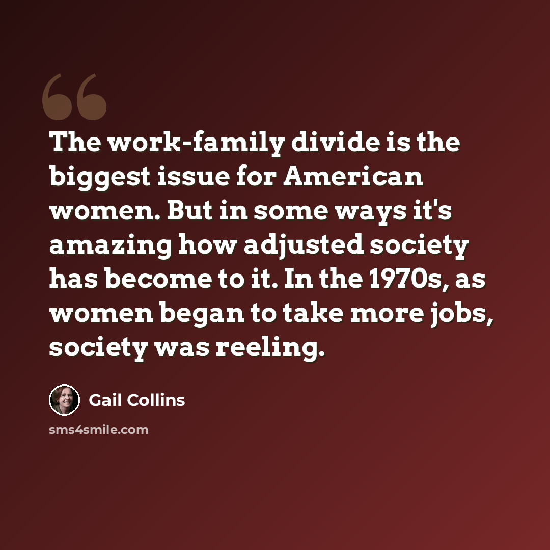 “The work-family divide is the biggest issue for American women. But in some ways it's amazing how adjusted society has become to it. In the 1970s, as women began to take more jobs, society was reeling.” quote by Gail Collins