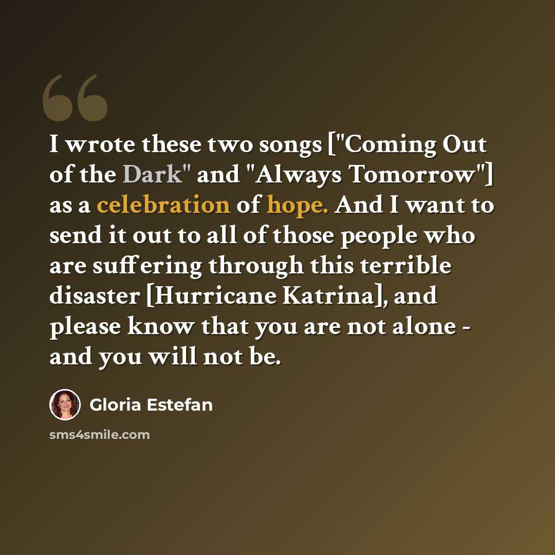 “I wrote these two songs ["Coming Out of the Dark" and "Always Tomorrow"] as a celebration of hope. And I want to send it out to all of those people who are suffering through this terrible disaster [Hurricane Katrina], and please know that you are not alone - and you will not be.” quote by Gloria Estefan