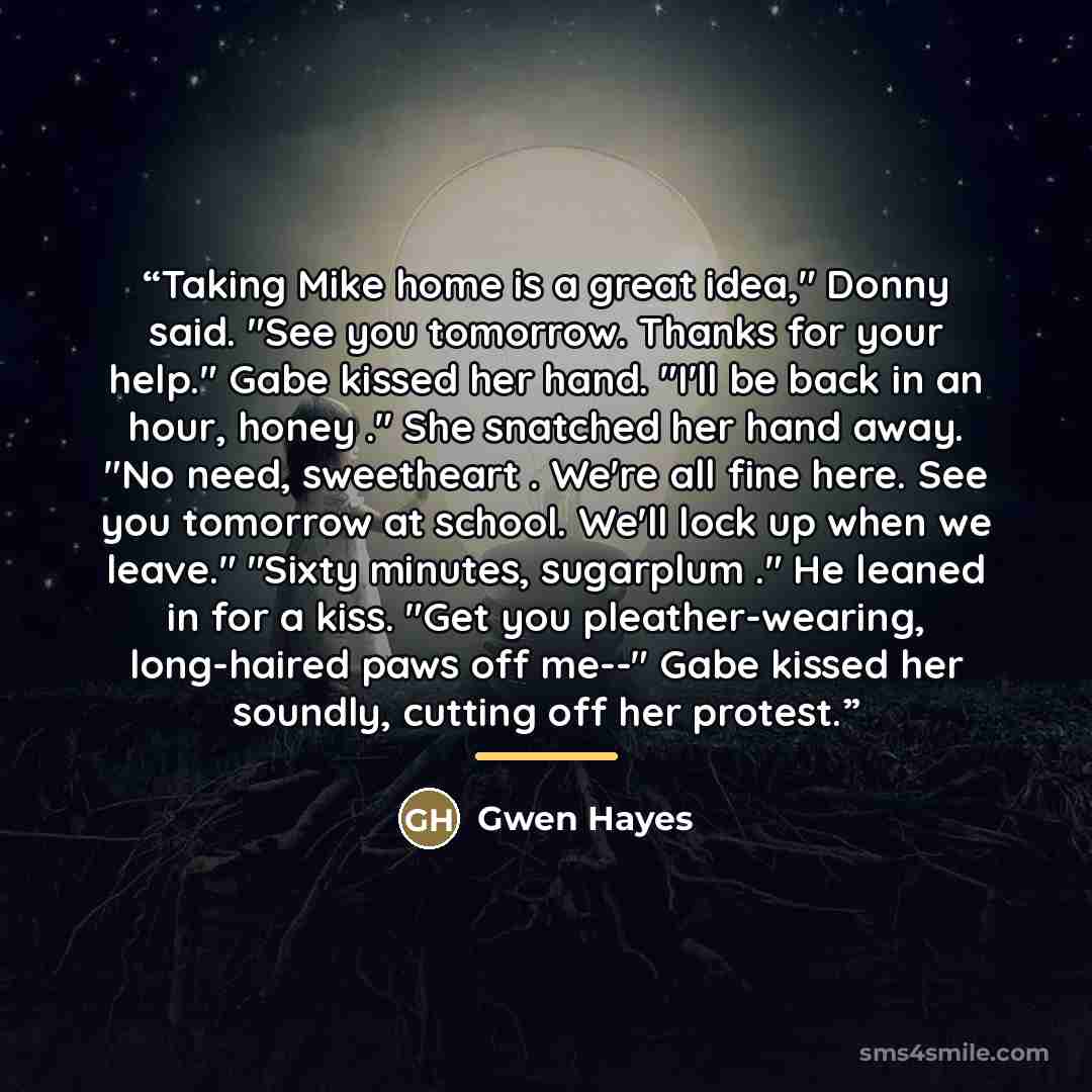 “Taking Mike home is a great idea," Donny said. "See you tomorrow. Thanks for your help." Gabe kissed her hand. "I'll be back in an hour, honey ." She snatched her hand away. "No need, sweetheart . We're all fine here. See you tomorrow at school. We'll lock up when we leave." "Sixty minutes…” quote by Gwen Hayes