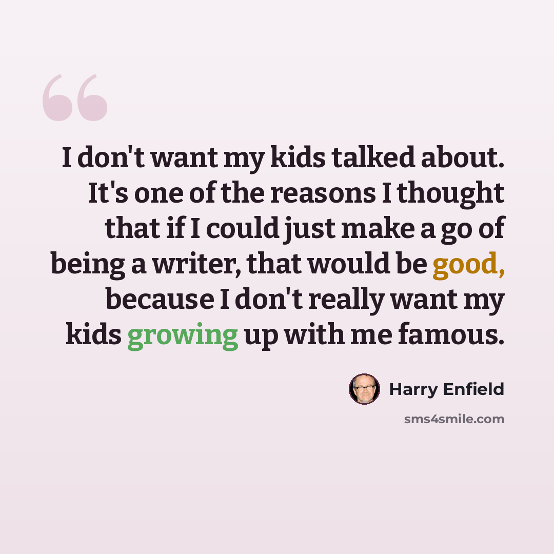“I don't want my kids talked about. It's one of the reasons I thought that if I could just make a go of being a writer, that would be good, because I don't really want my kids growing up with me famous.” quote by Harry Enfield
