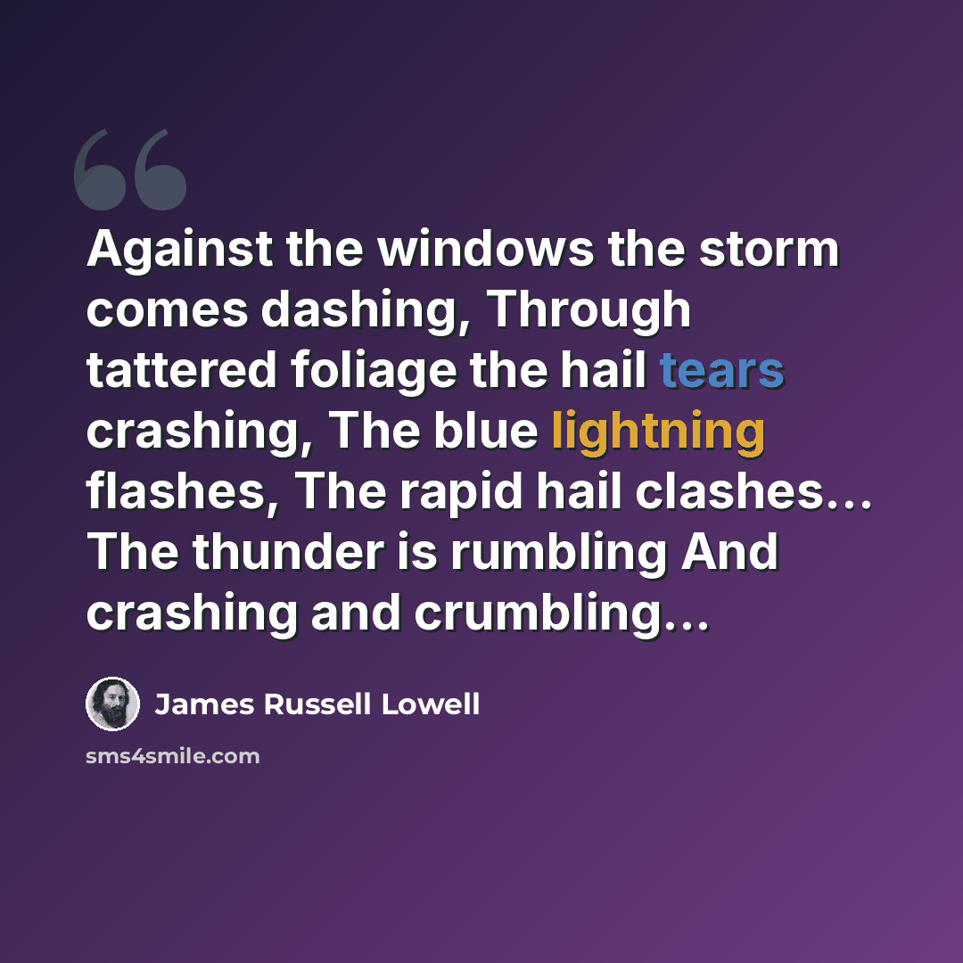 “Against the windows the storm comes dashing, Through tattered foliage the hail tears crashing, The blue lightning flashes, The rapid hail clashes... The thunder is rumbling And crashing and crumbling...” quote by James Russell Lowell