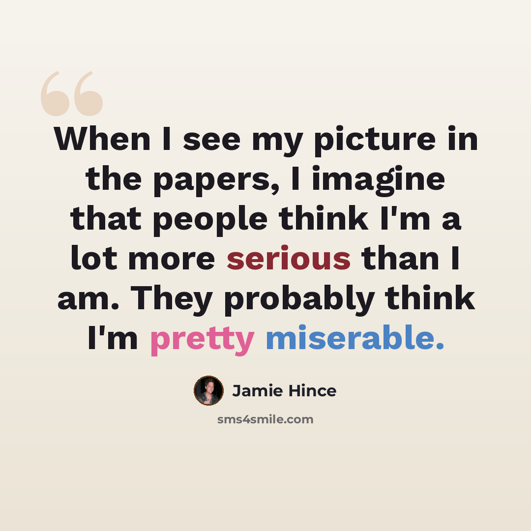 “When I see my picture in the papers, I imagine that people think I'm a lot more serious than I am. They probably think I'm pretty miserable.” quote by Jamie Hince