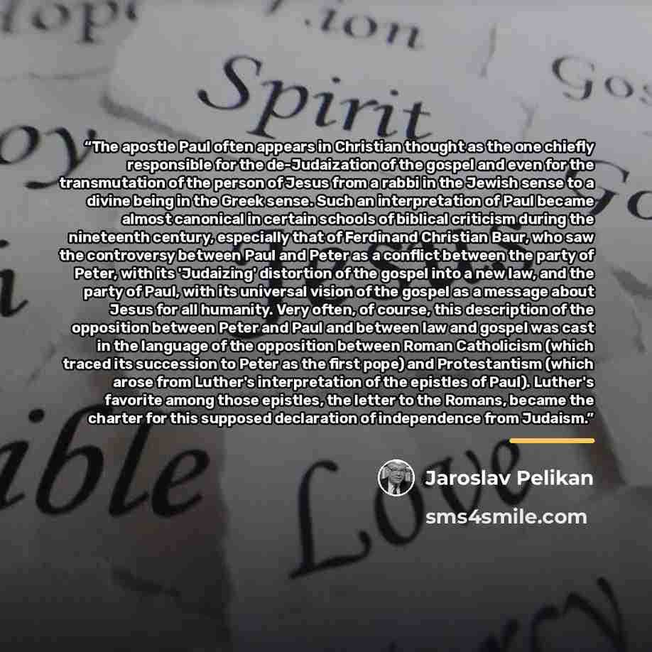 “The apostle Paul often appears in Christian thought as the one chiefly responsible for the de-Judaization of the gospel and even for the transmutation of the person of Jesus from a rabbi in the Jewish sense to a divine being in the Greek sense. Such an interpretation of Paul became almost…” quote by Jaroslav Pelikan