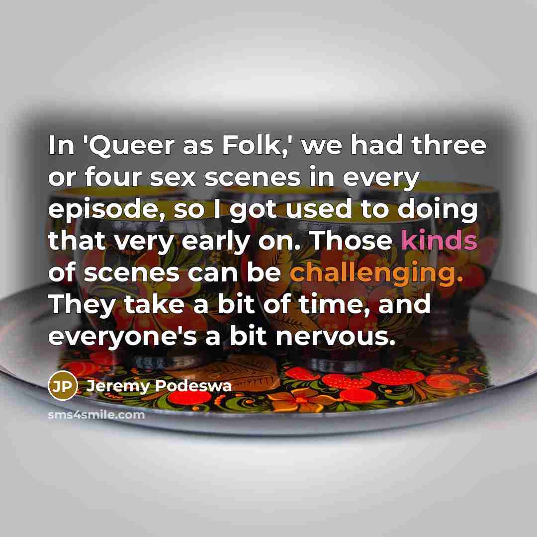 “In 'Queer as Folk,' we had three or four sex scenes in every episode, so I got used to doing that very early on. Those kinds of scenes can be challenging. They take a bit of time, and everyone's a bit nervous.” quote by Jeremy Podeswa