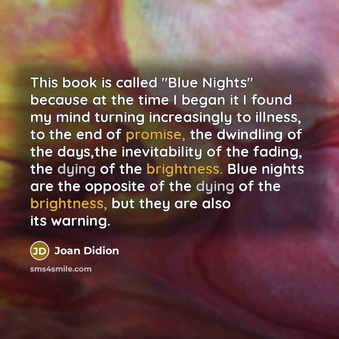 “This book is called "Blue Nights" because at the time I began it I found my mind turning increasingly to illness, to the end of promise, the dwindling of the days,the inevitability of the fading, the dying of the brightness. Blue nights are the opposite of the dying of the brightness, but they are…” quote by Joan Didion
