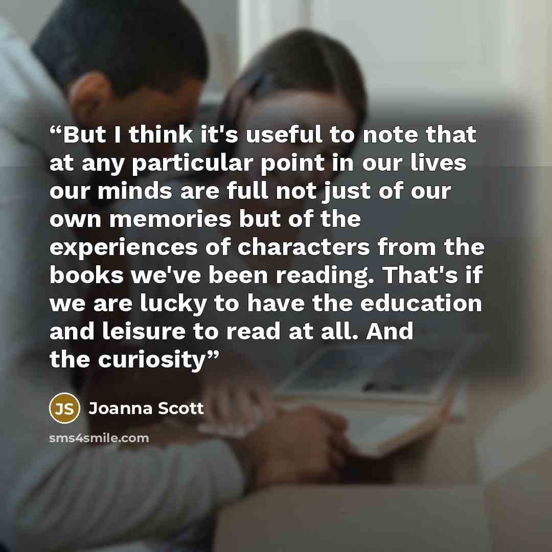 “But I think it's useful to note that at any particular point in our lives our minds are full not just of our own memories but of the experiences of characters from the books we've been reading. That's if we are lucky to have the education and leisure to read at all. And the curiosity” quote by Joanna Scott