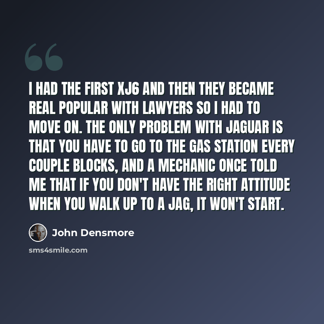 “I had the first XJ6 and then they became real popular with lawyers so I had to move on. The only problem with Jaguar is that you have to go to the gas station every couple blocks, and a mechanic once told me that if you don't have the right attitude when you walk up to a Jag, it won't start.” quote by John Densmore