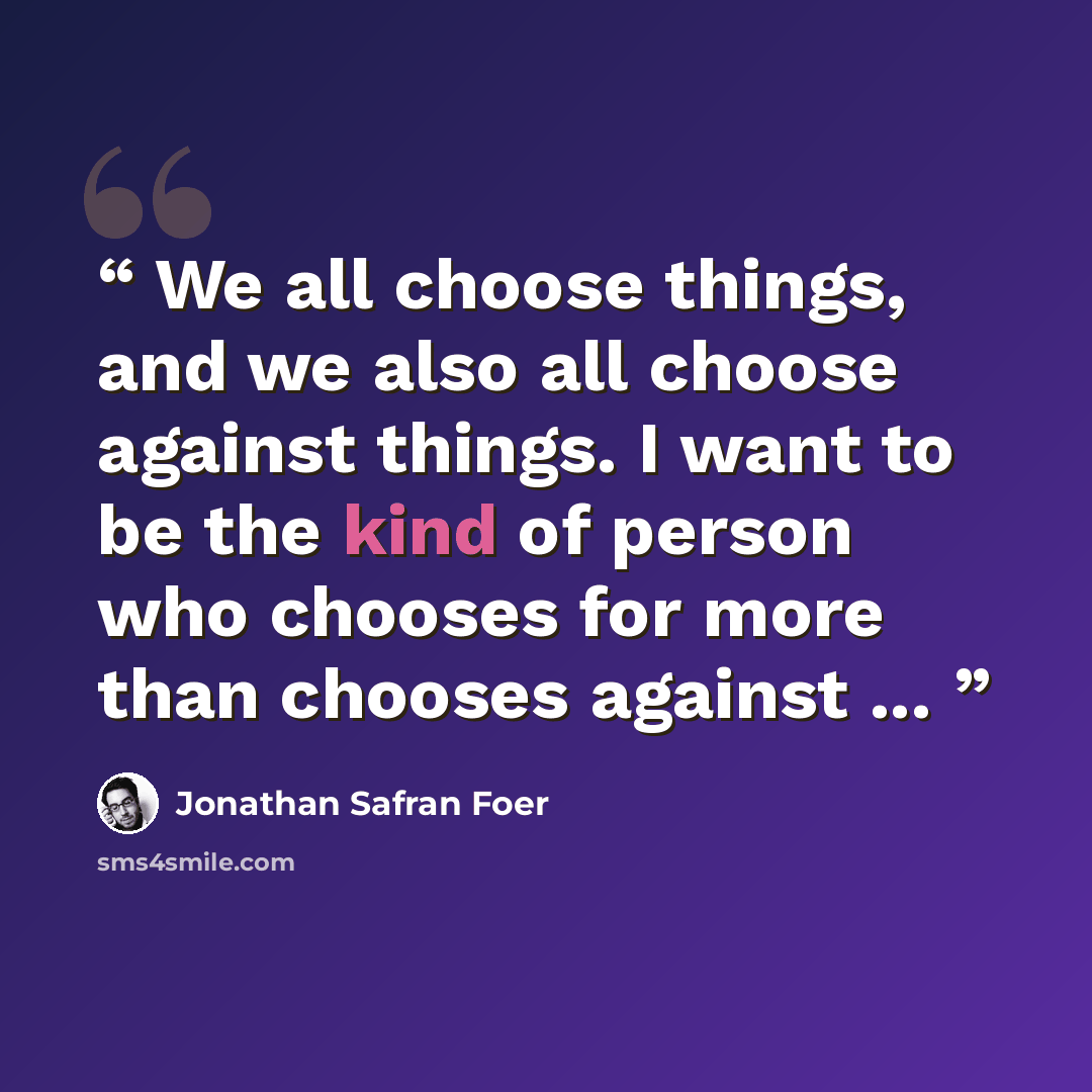 “We all choose things, and we also all choose against things. I want to be the kind of person who chooses for more than chooses against ...” quote by Jonathan Safran Foer