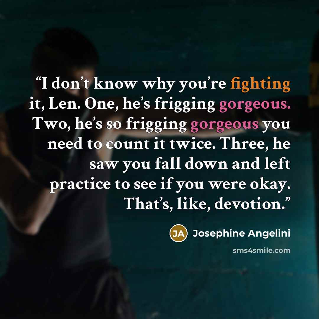 “I don’t know why you’re fighting it, Len. One, he’s frigging gorgeous. Two, he’s so frigging gorgeous you need to count it twice. Three, he saw you fall down and left practice to see if you were okay. That’s, like, devotion.” quote by Josephine Angelini