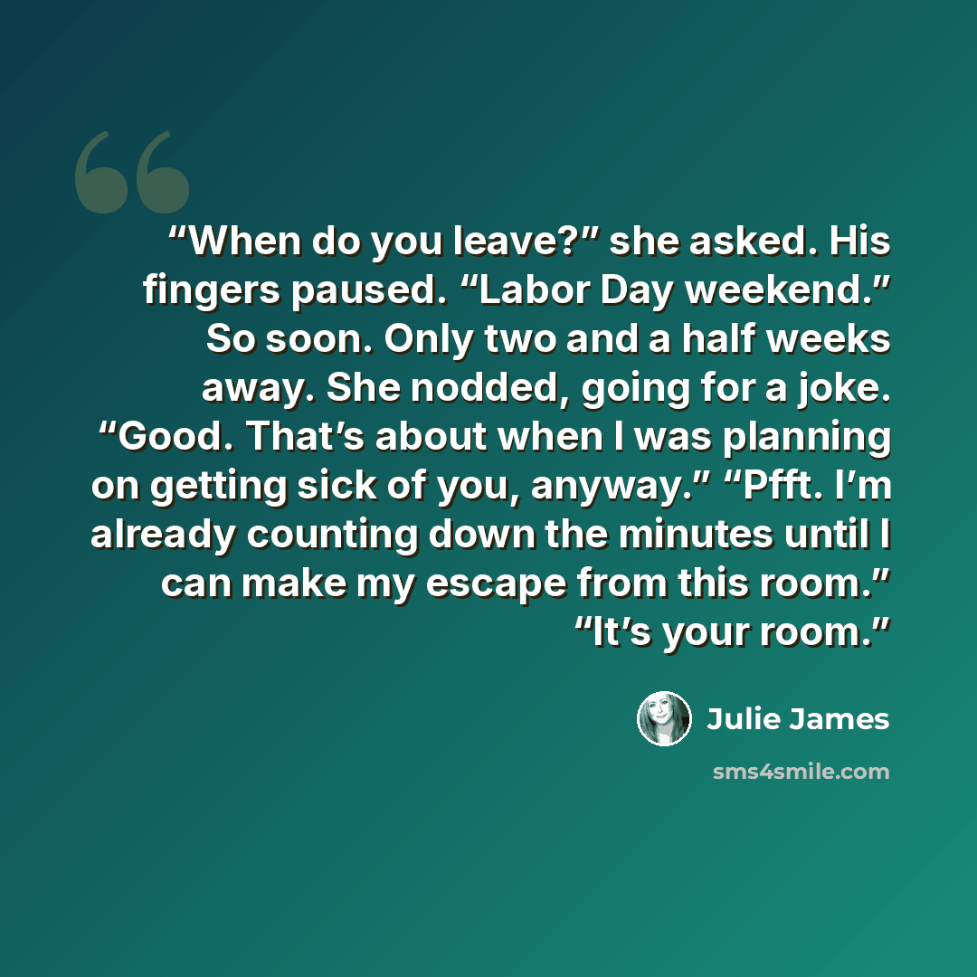 “When do you leave?” she asked. His fingers paused. “Labor Day weekend.” So soon. Only two and a half weeks away. She nodded, going for a joke. “Good. That’s about when I was planning on getting sick of you, anyway.” “Pfft. I’m already counting down the minutes until I can make my escape from this…” quote by Julie James