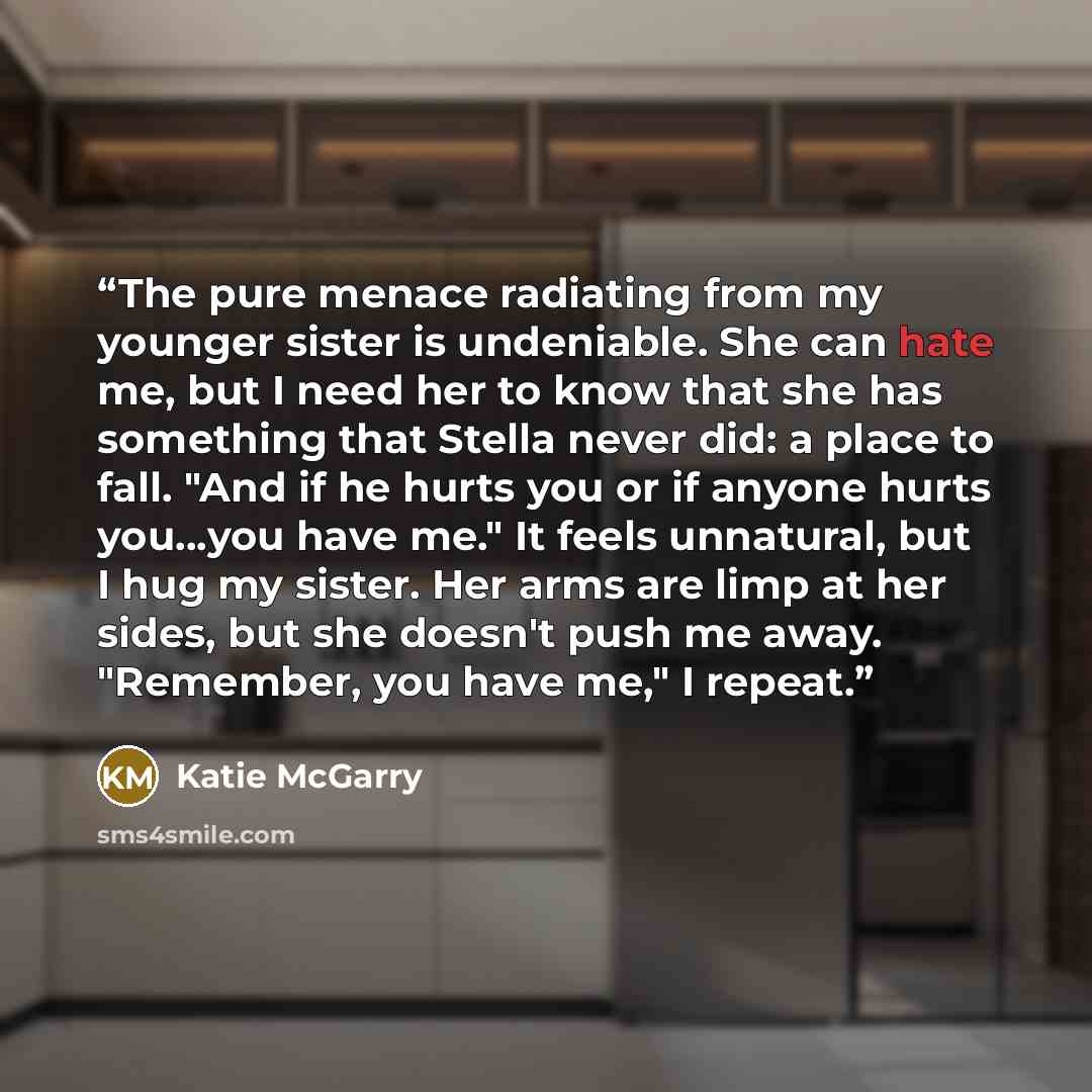 “The pure menace radiating from my younger sister is undeniable. She can hate me, but I need her to know that she has something that Stella never did: a place to fall. "And if he hurts you or if anyone hurts you...you have me." It feels unnatural, but I hug my sister. Her arms are limp at her…” quote by Katie McGarry