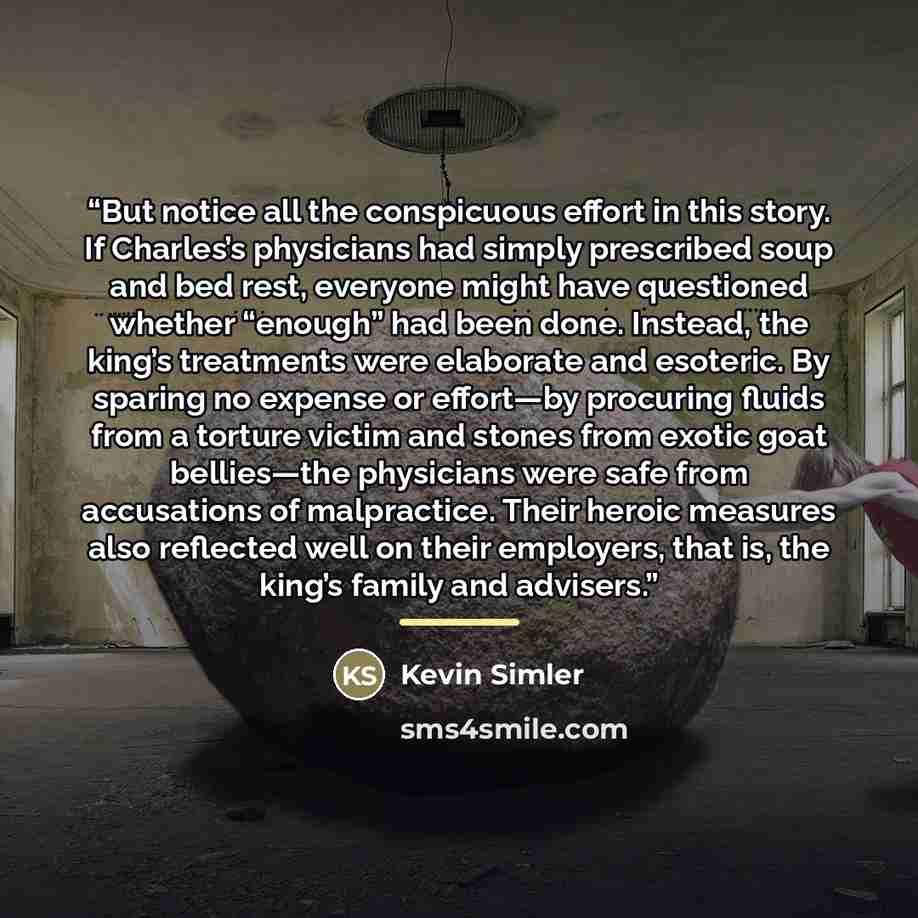 “But notice all the conspicuous effort in this story. If Charles’s physicians had simply prescribed soup and bed rest, everyone might have questioned whether “enough” had been done. Instead, the king’s treatments were elaborate and esoteric. By sparing no expense or effort—by procuring fluids from…” quote by Kevin Simler