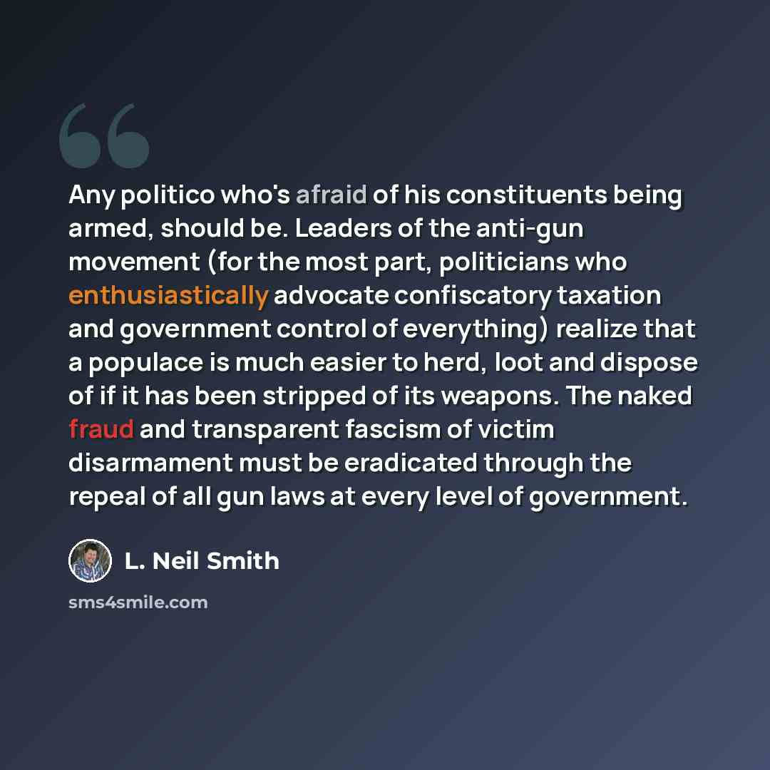 “Any politico who's afraid of his constituents being armed, should be. Leaders of the anti-gun movement (for the most part, politicians who enthusiastically advocate confiscatory taxation and government control of everything) realize that a populace is much easier to herd, loot and dispose of if it…” quote by L. Neil Smith