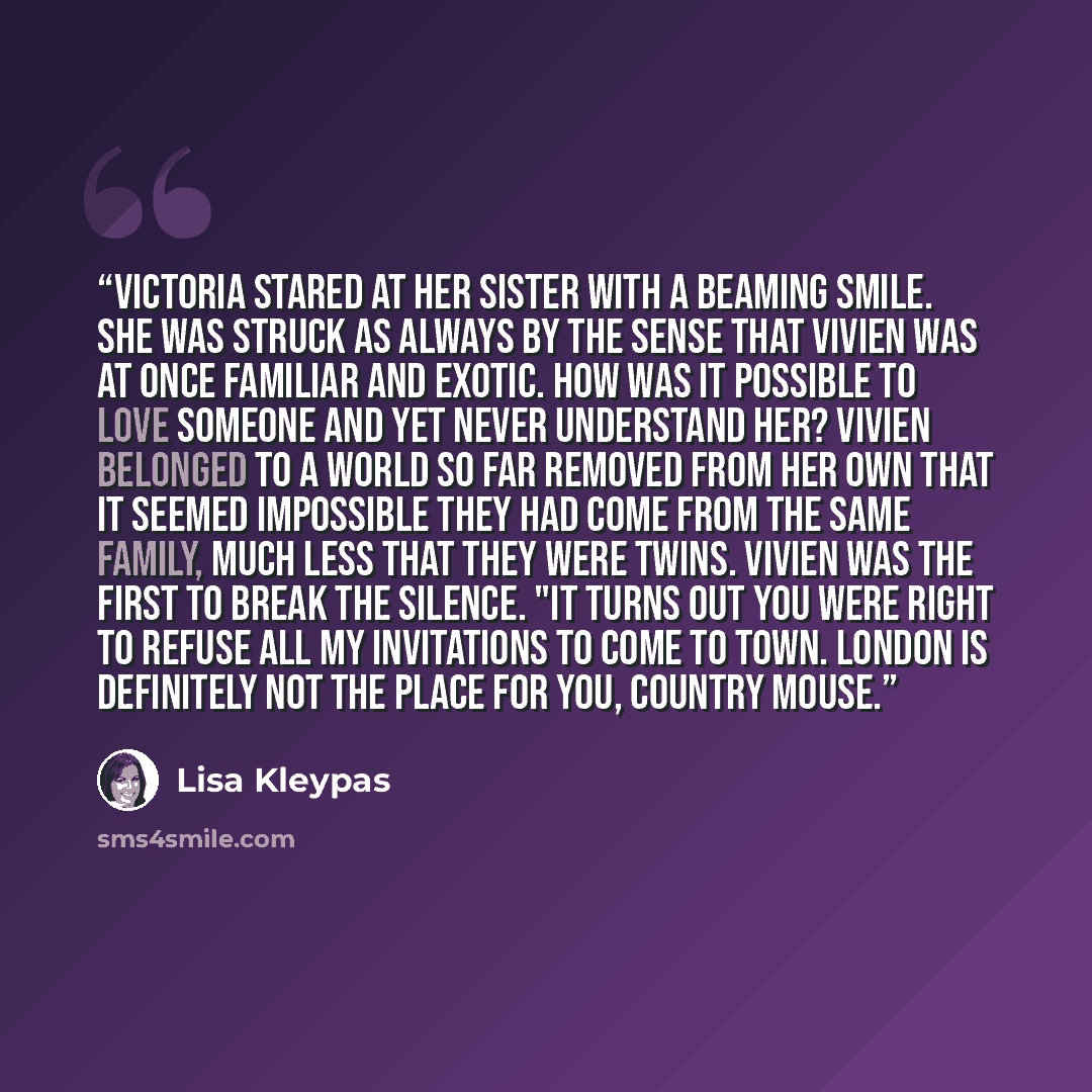 “Victoria stared at her sister with a beaming smile. She was struck as always by the sense that Vivien was at once familiar and exotic. How was it possible to love someone and yet never understand her? Vivien belonged to a world so far removed from her own that it seemed impossible they had come…” quote by Lisa Kleypas