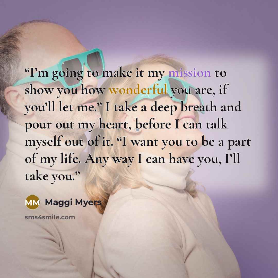“I’m going to make it my mission to show you how wonderful you are, if you’ll let me.” I take a deep breath and pour out my heart, before I can talk myself out of it. “I want you to be a part of my life. Any way I can have you, I’ll take you.” quote by Maggi Myers