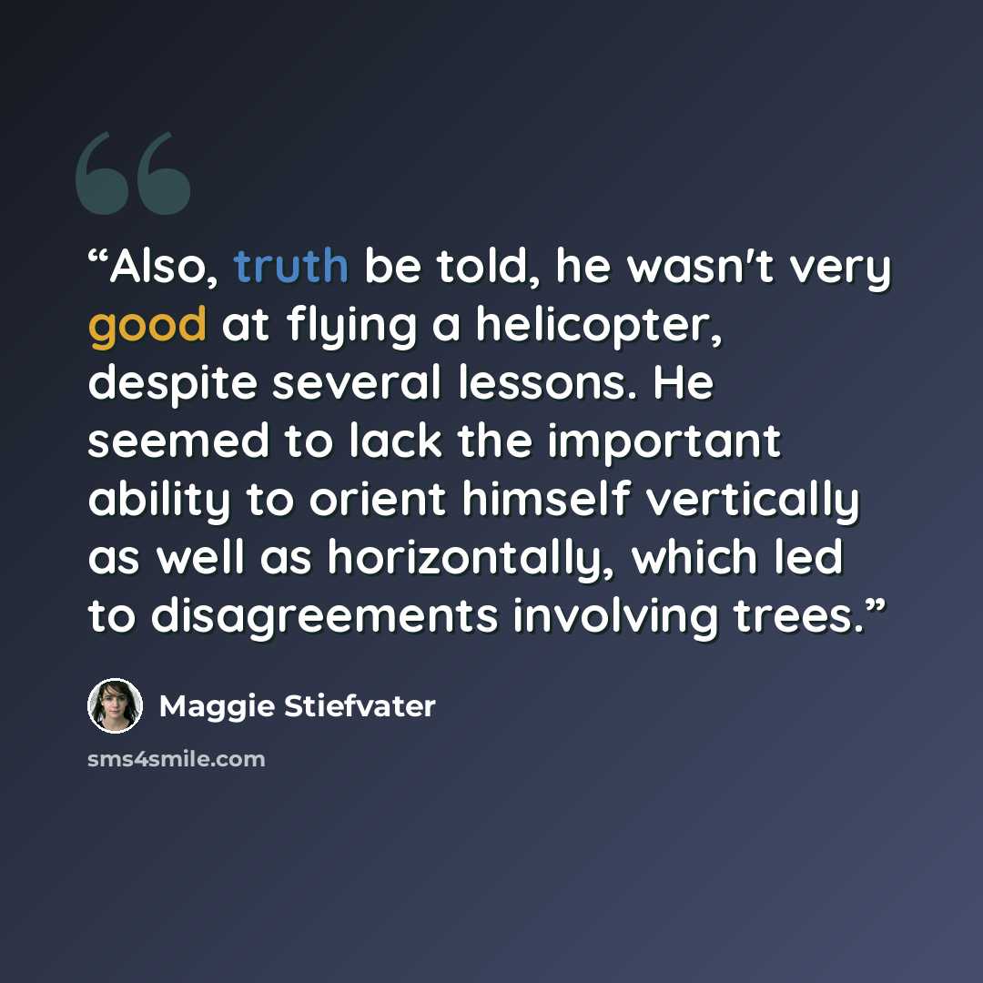 “Also, truth be told, he wasn't very good at flying a helicopter, despite several lessons. He seemed to lack the important ability to orient himself vertically as well as horizontally, which led to disagreements involving trees.” quote by Maggie Stiefvater