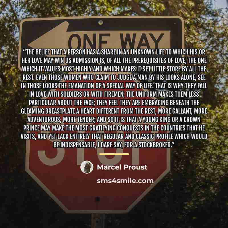 “The belief that a person has a share in an unknown life to which his or her love may win us admission is, of all the prerequisites of love, the one which it values most highly and which makes it set little store by all the rest. Even those women who claim to judge a man by his looks alone, see in…” quote by Marcel Proust