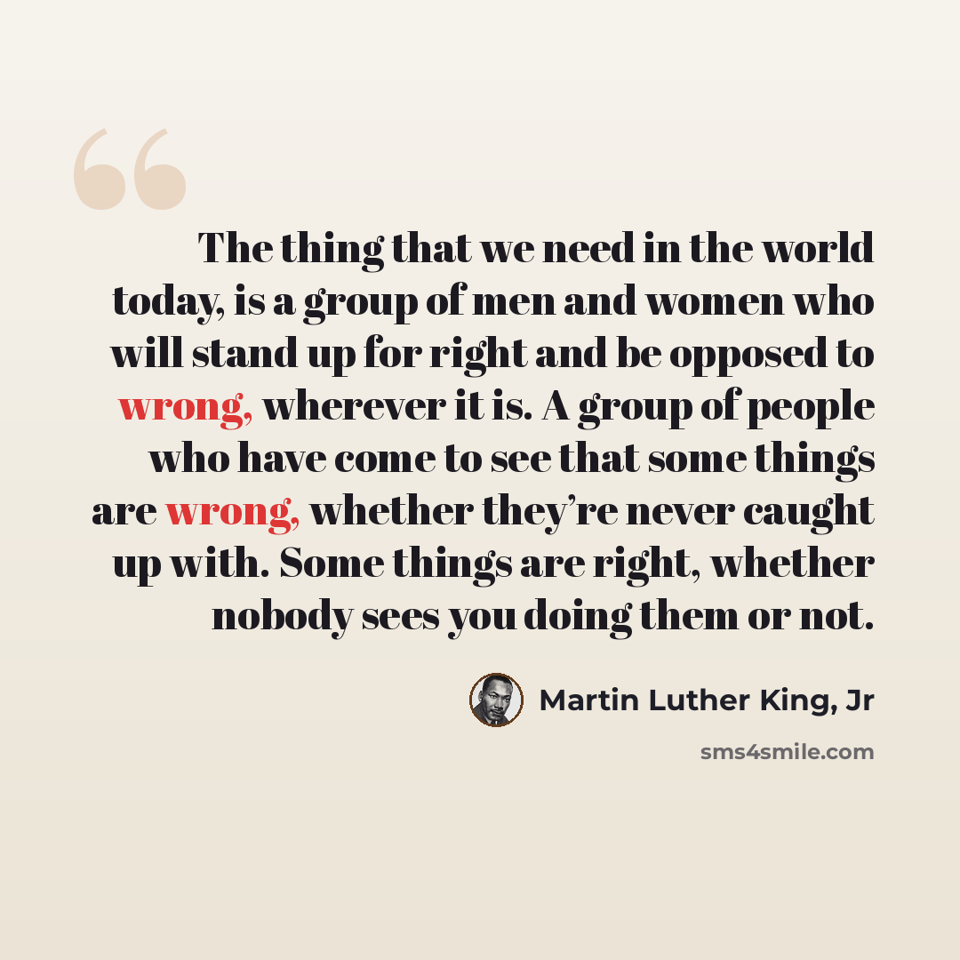 “The thing that we need in the world today, is a group of men and women who will stand up for right and be opposed to wrong, wherever it is. A group of people who have come to see that some things are wrong, whether they’re never caught up with. Some things are right, whether nobody sees you doing…” quote by Martin Luther King, Jr