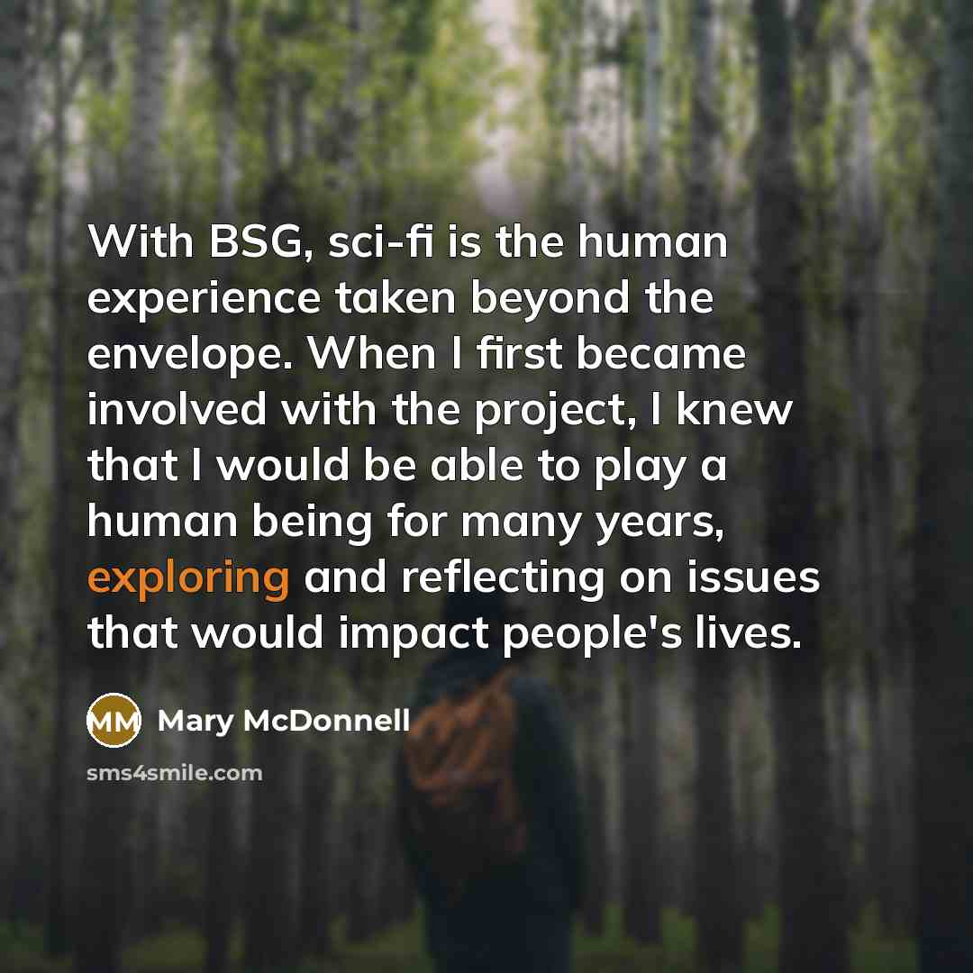 “With BSG, sci-fi is the human experience taken beyond the envelope. When I first became involved with the project, I knew that I would be able to play a human being for many years, exploring and reflecting on issues that would impact people's lives.” quote by Mary McDonnell