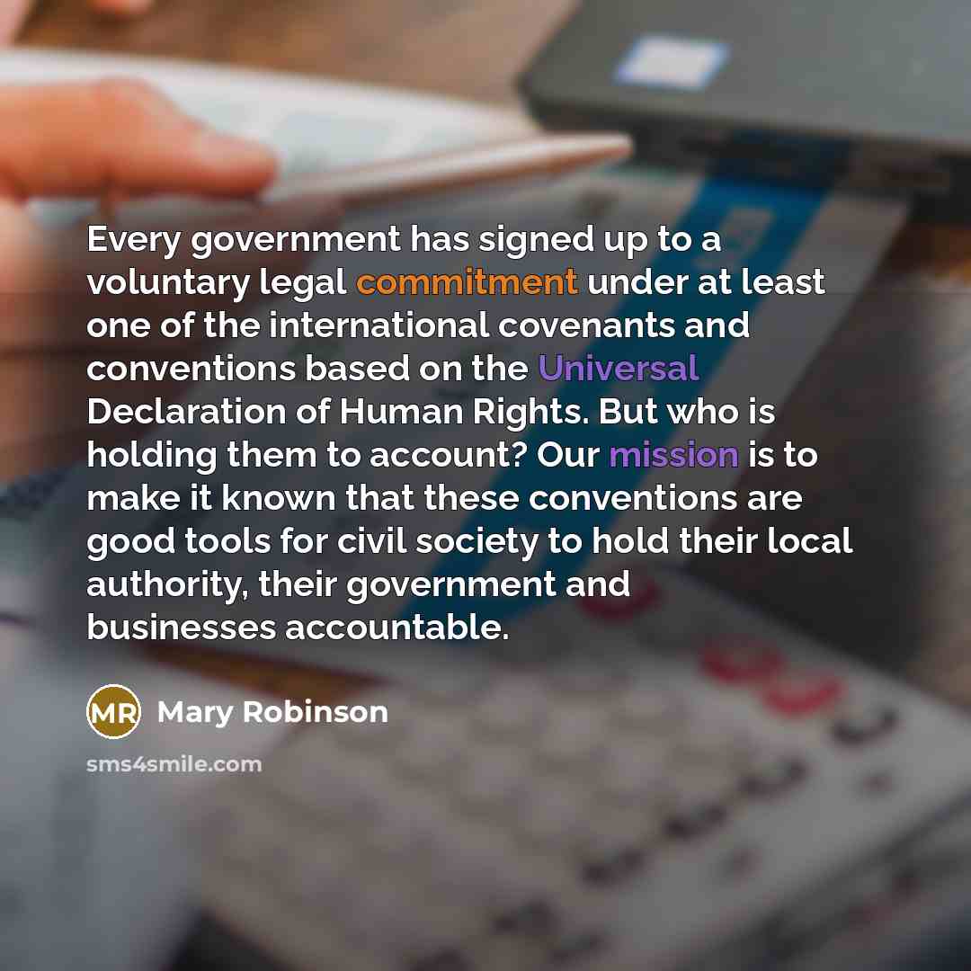 “Every government has signed up to a voluntary legal commitment under at least one of the international covenants and conventions based on the Universal Declaration of Human Rights. But who is holding them to account? Our mission is to make it known that these conventions are good tools for civil…” quote by Mary Robinson
