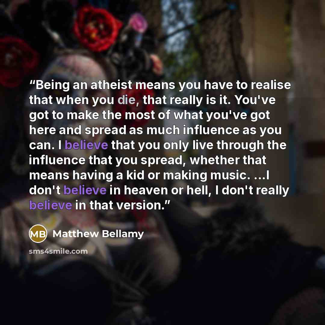 “Being an atheist means you have to realise that when you die, that really is it. You've got to make the most of what you've got here and spread as much influence as you can. I believe that you only live through the influence that you spread, whether that means having a kid or making music. ...I…” quote by Matthew Bellamy