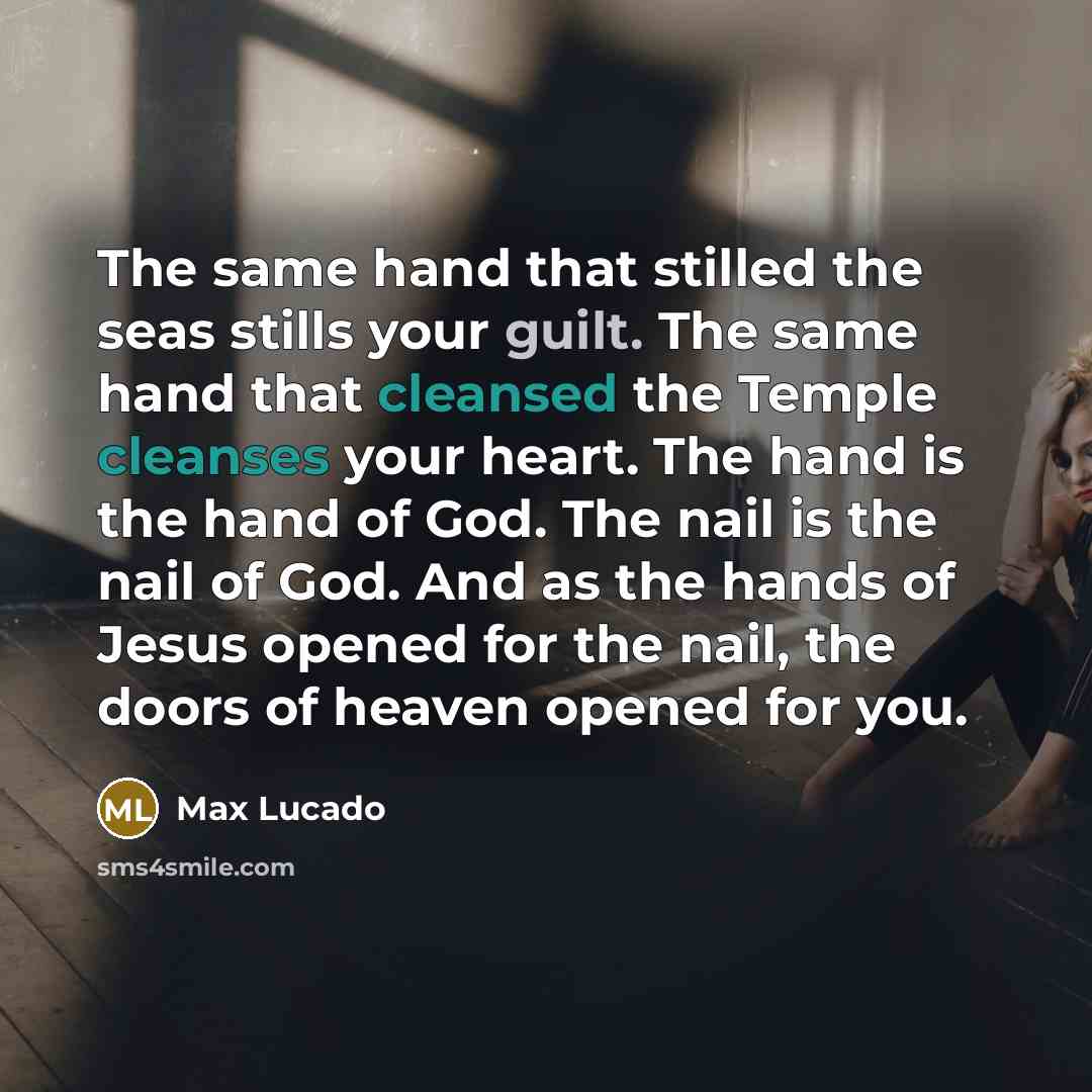 “The same hand that stilled the seas stills your guilt. The same hand that cleansed the Temple cleanses your heart. The hand is the hand of God. The nail is the nail of God. And as the hands of Jesus opened for the nail, the doors of heaven opened for you.” quote by Max Lucado