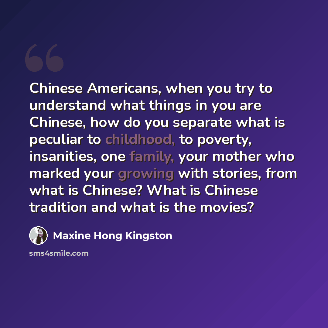 “Chinese Americans, when you try to understand what things in you are Chinese, how do you separate what is peculiar to childhood, to poverty, insanities, one family, your mother who marked your growing with stories, from what is Chinese? What is Chinese tradition and what is the movies?” quote by Maxine Hong Kingston