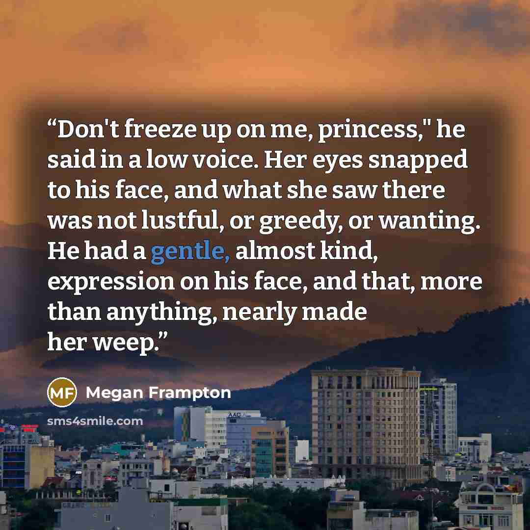 “Don't freeze up on me, princess," he said in a low voice. Her eyes snapped to his face, and what she saw there was not lustful, or greedy, or wanting. He had a gentle, almost kind, expression on his face, and that, more than anything, nearly made her weep.” quote by Megan Frampton