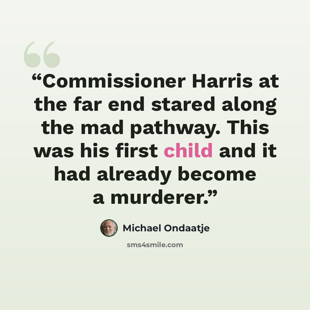 “Commissioner Harris at the far end stared along the mad pathway. This was his first child and it had already become a murderer.” quote by Michael Ondaatje
