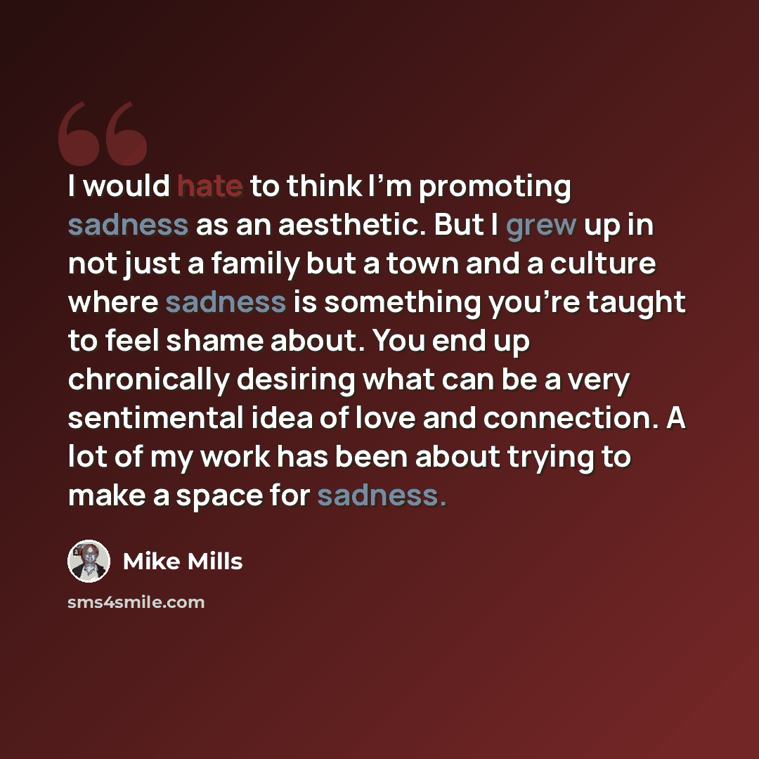 “I would hate to think I'm promoting sadness as an aesthetic. But I grew up in not just a family but a town and a culture where sadness is something you're taught to feel shame about. You end up chronically desiring what can be a very sentimental idea of love and connection. A lot of my work has…” quote by Mike Mills