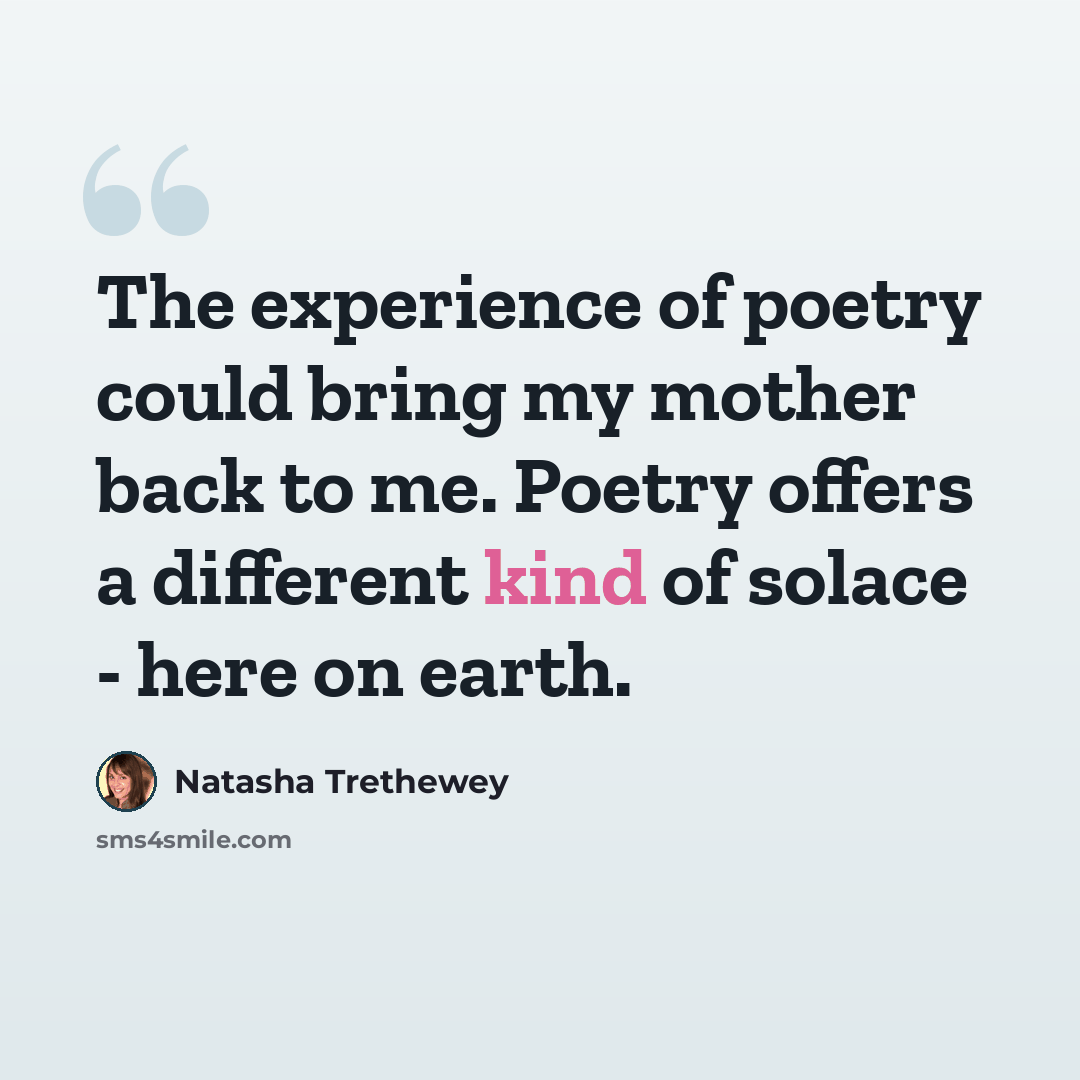 “The experience of poetry could bring my mother back to me. Poetry offers a different kind of solace - here on earth.” quote by Natasha Trethewey