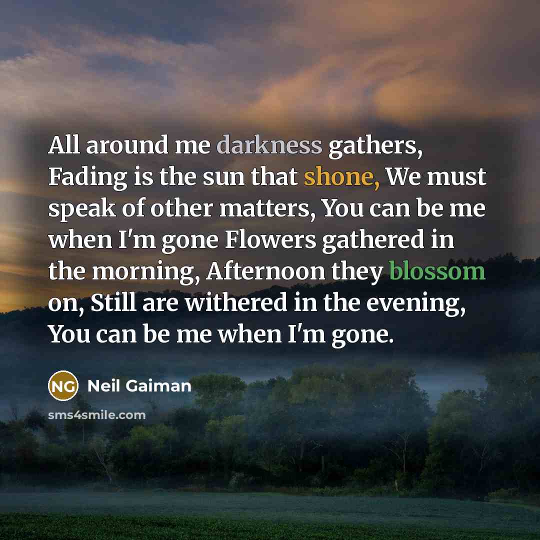 “All around me darkness gathers, Fading is the sun that shone, We must speak of other matters, You can be me when I'm gone Flowers gathered in the morning, Afternoon they blossom on, Still are withered in the evening, You can be me when I'm gone.” quote by Neil Gaiman