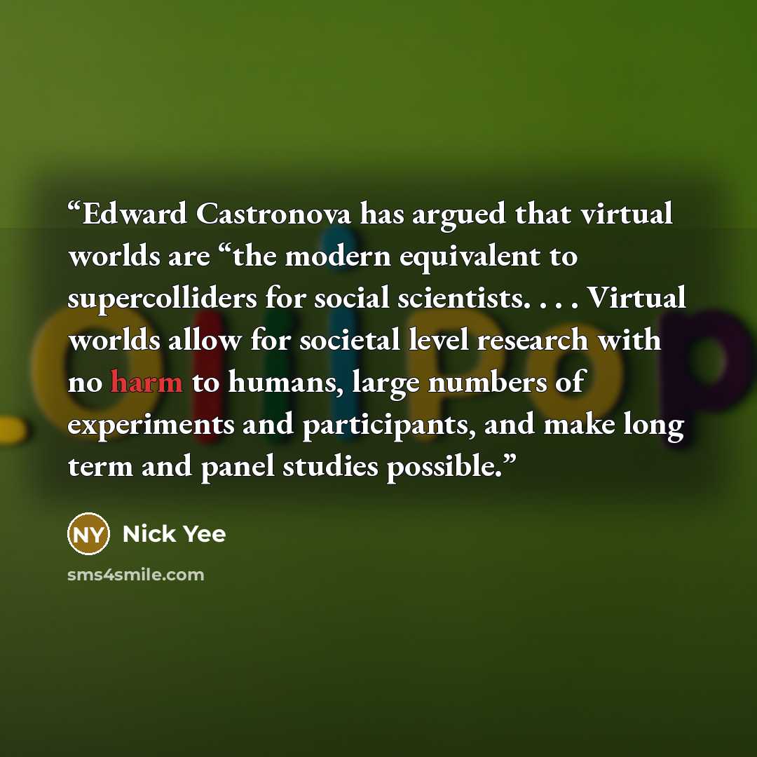 “Edward Castronova has argued that virtual worlds are “the modern equivalent to supercolliders for social scientists. . . . Virtual worlds allow for societal level research with no harm to humans, large numbers of experiments and participants, and make long term and panel studies possible.” quote by Nick Yee