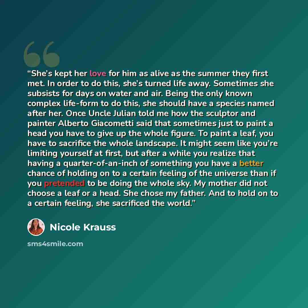 “She’s kept her love for him as alive as the summer they first met. In order to do this, she’s turned life away. Sometimes she subsists for days on water and air. Being the only known complex life-form to do this, she should have a species named after her. Once Uncle Julian told me how the sculptor…” quote by Nicole Krauss