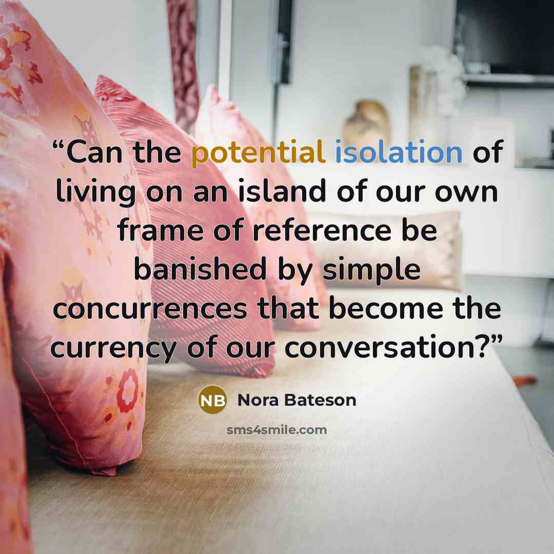 “Can the potential isolation of living on an island of our own frame of reference be banished by simple concurrences that become the currency of our conversation?” quote by Nora Bateson