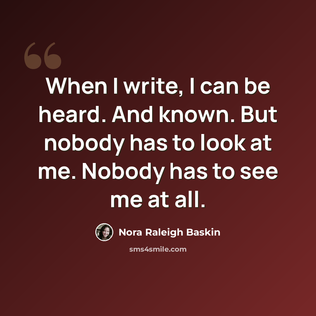“When I write, I can be heard. And known. But nobody has to look at me. Nobody has to see me at all.” quote by Nora Raleigh Baskin