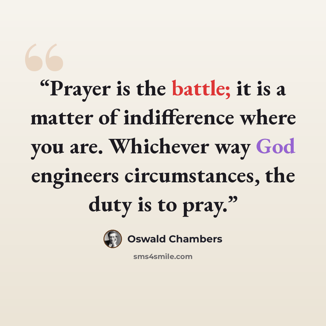 “Prayer is the battle; it is a matter of indifference where you are. Whichever way God engineers circumstances, the duty is to pray.” quote by Oswald Chambers