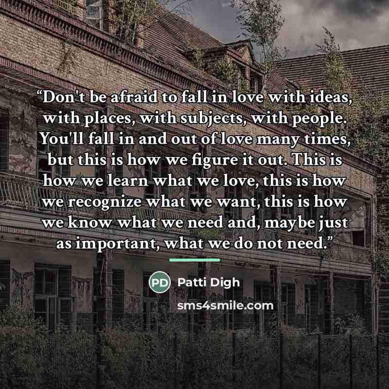 “Don't be afraid to fall in love with ideas, with places, with subjects, with people. You'll fall in and out of love many times, but this is how we figure it out. This is how we learn what we love, this is how we recognize what we want, this is how we know what we need and, maybe just as important…” quote by Patti Digh
