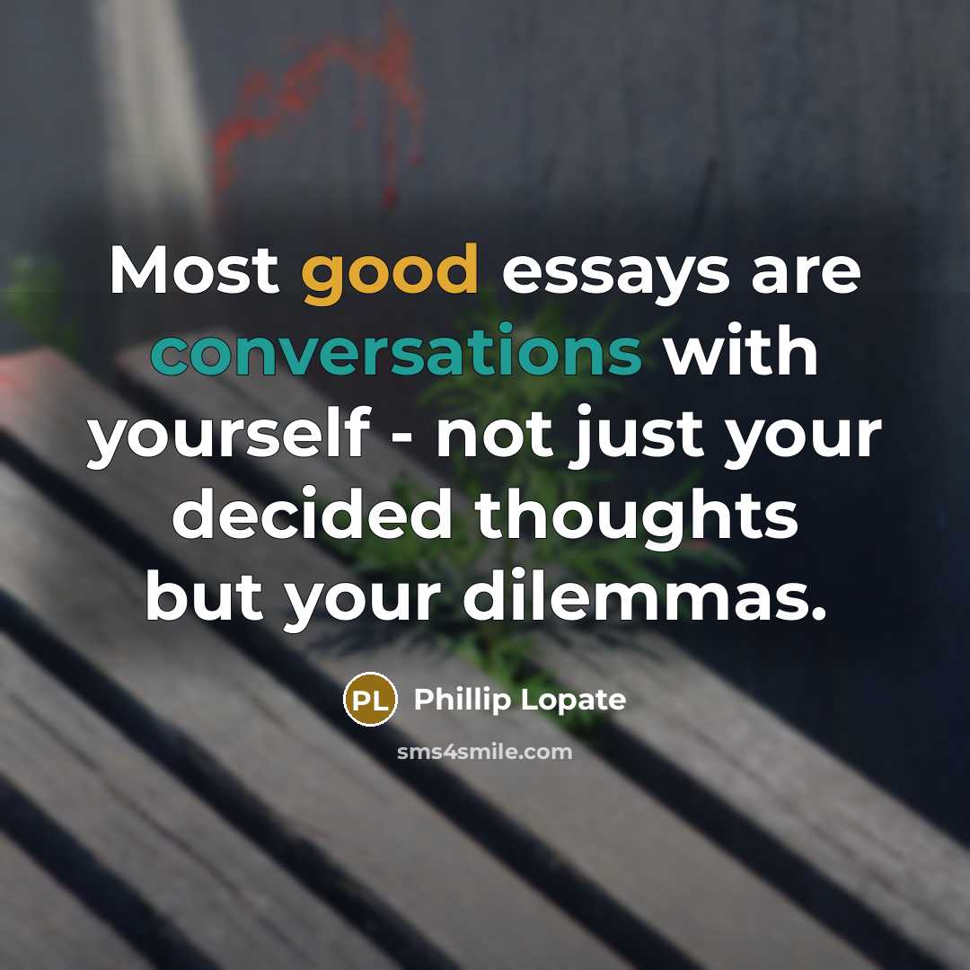 “Most good essays are conversations with yourself - not just your decided thoughts but your dilemmas.” quote by Phillip Lopate