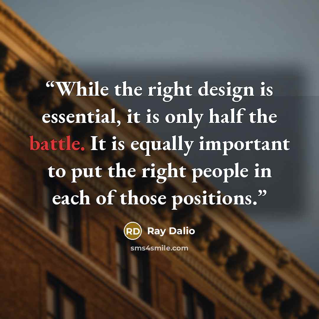 “While the right design is essential, it is only half the battle. It is equally important to put the right people in each of those positions.” quote by Ray Dalio