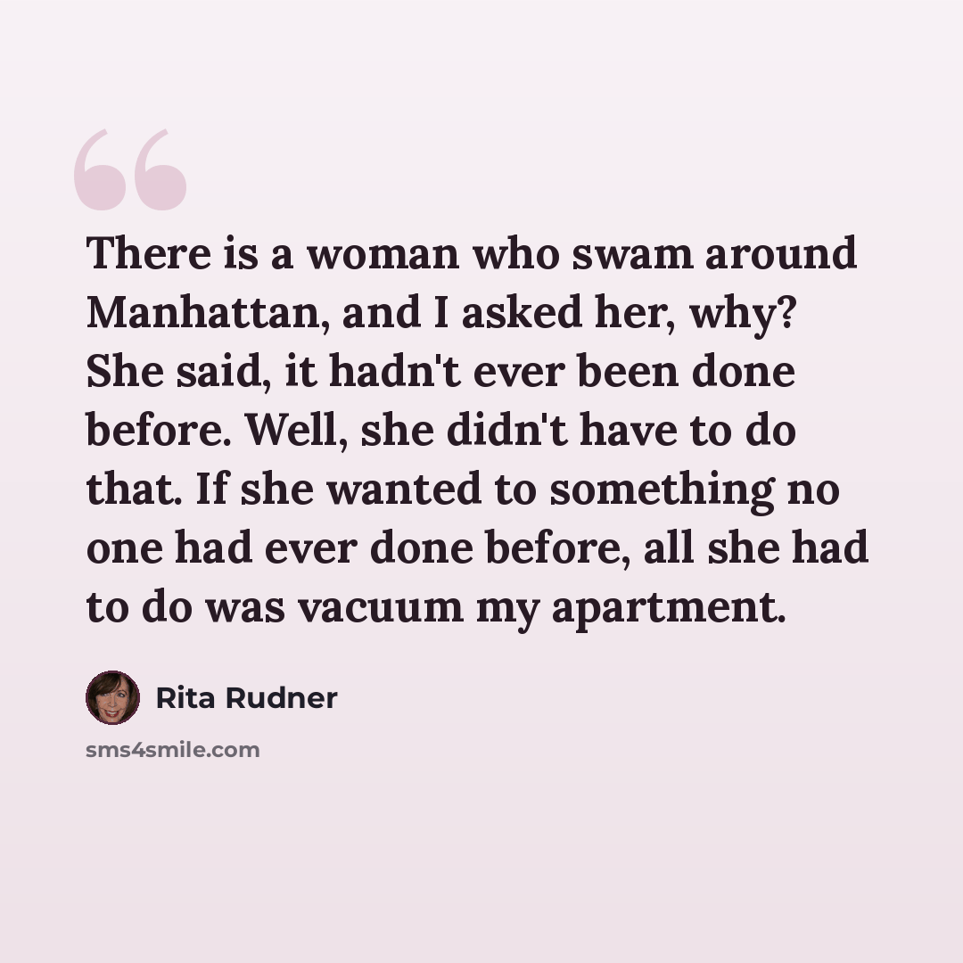 “There is a woman who swam around Manhattan, and I asked her, why? She said, it hadn't ever been done before. Well, she didn't have to do that. If she wanted to something no one had ever done before, all she had to do was vacuum my apartment.” quote by Rita Rudner