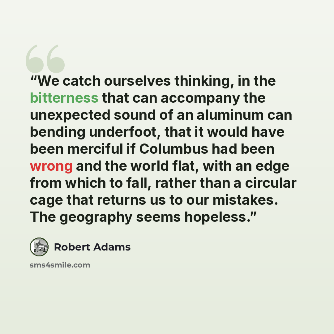 “We catch ourselves thinking, in the bitterness that can accompany the unexpected sound of an aluminum can bending underfoot, that it would have been merciful if Columbus had been wrong and the world flat, with an edge from which to fall, rather than a circular cage that returns us to our mistakes…” quote by Robert Adams
