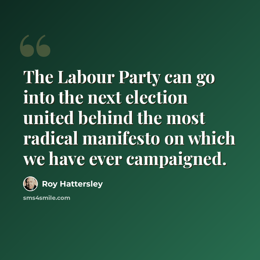 “The Labour Party can go into the next election united behind the most radical manifesto on which we have ever campaigned.” quote by Roy Hattersley