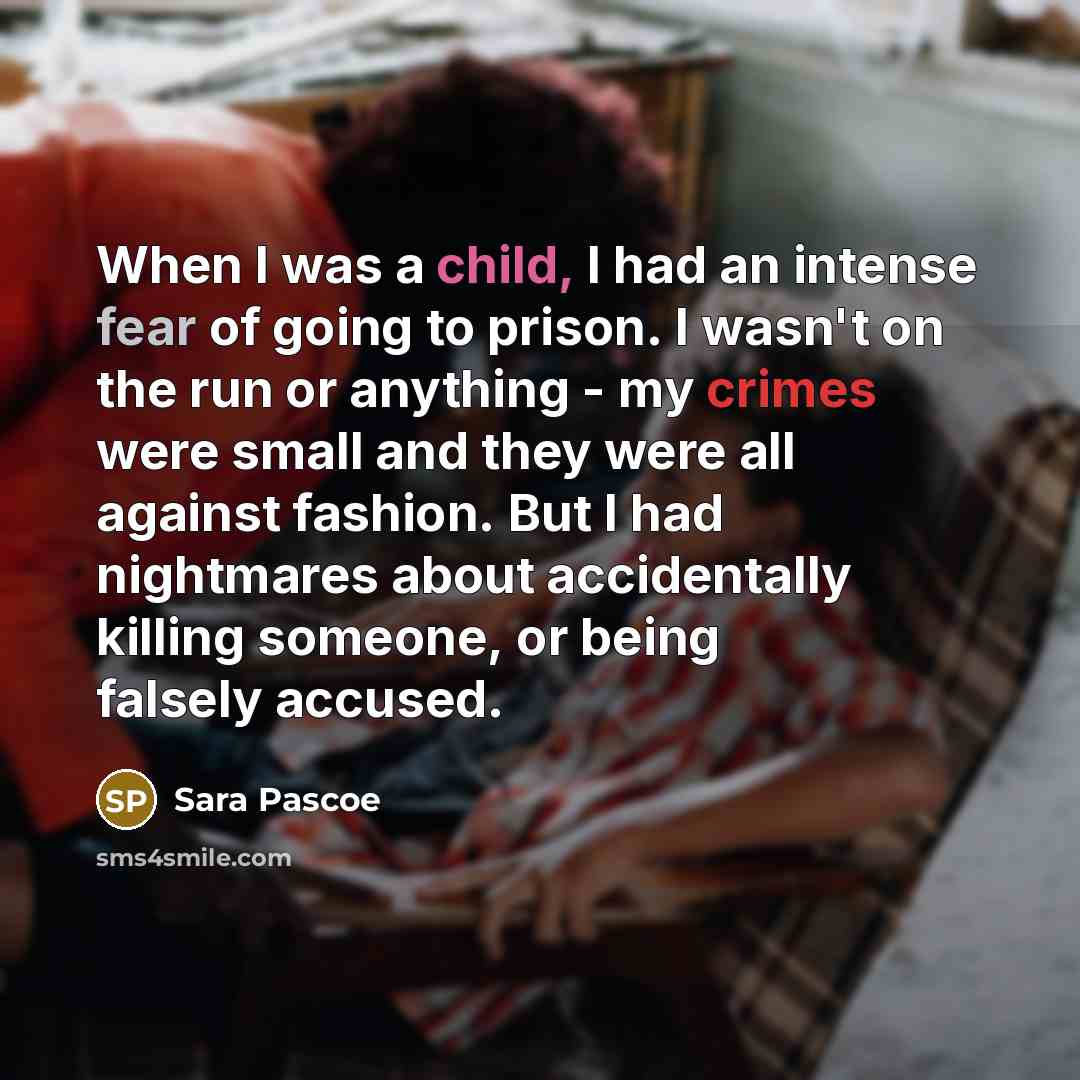 “When I was a child, I had an intense fear of going to prison. I wasn't on the run or anything - my crimes were small and they were all against fashion. But I had nightmares about accidentally killing someone, or being falsely accused.” quote by Sara Pascoe