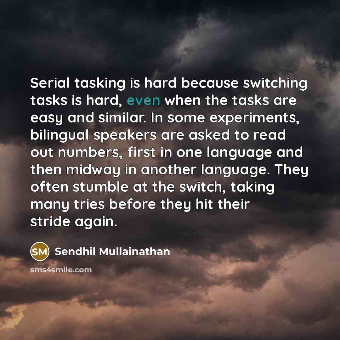 “Serial tasking is hard because switching tasks is hard, even when the tasks are easy and similar. In some experiments, bilingual speakers are asked to read out numbers, first in one language and then midway in another language. They often stumble at the switch, taking many tries before they hit…” quote by Sendhil Mullainathan