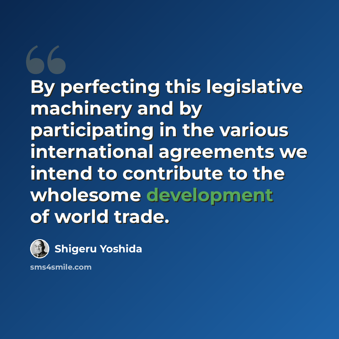 “By perfecting this legislative machinery and by participating in the various international agreements we intend to contribute to the wholesome development of world trade.” quote by Shigeru Yoshida