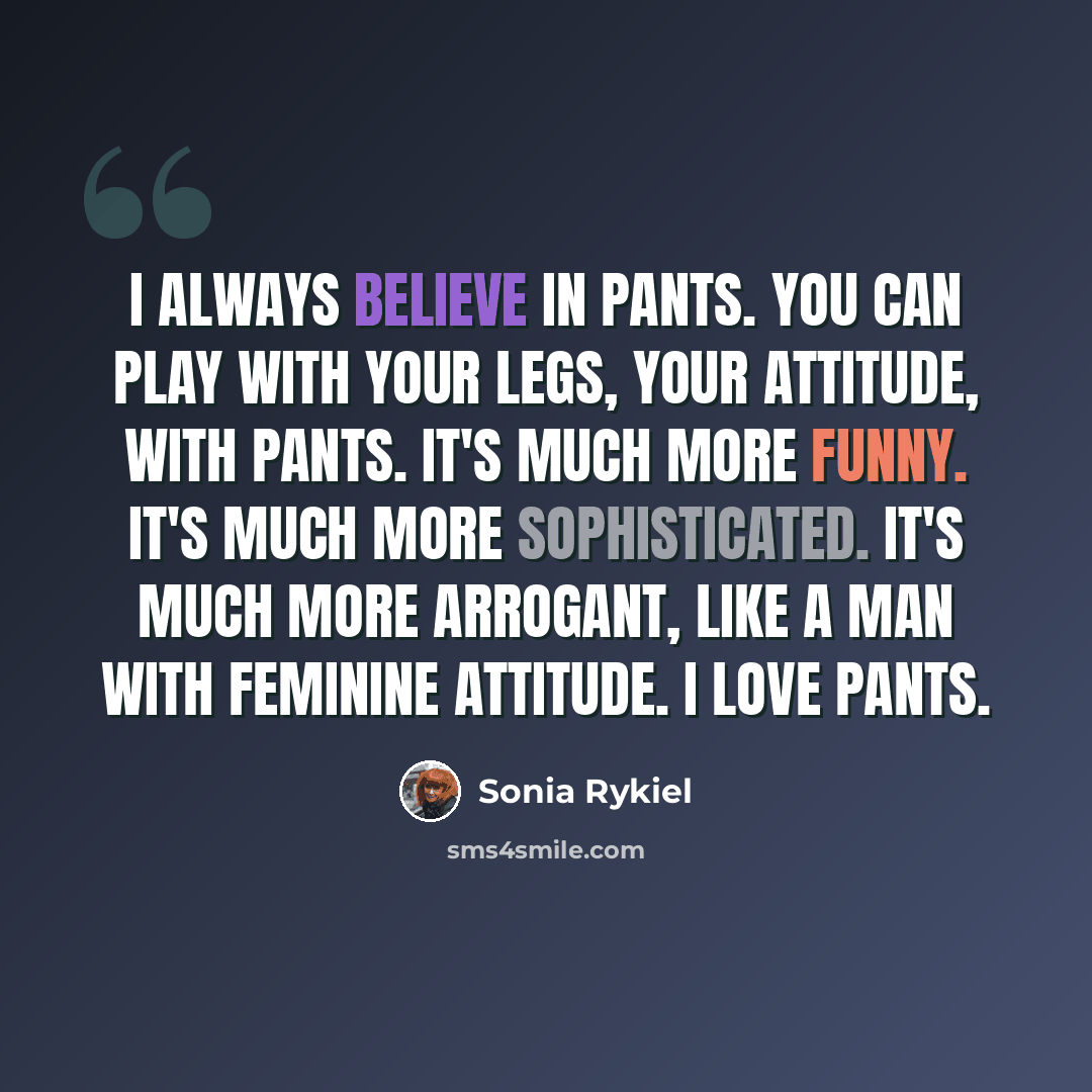 “I always believe in pants. You can play with your legs, your attitude, with pants. It's much more funny. It's much more sophisticated. It's much more arrogant, like a man with feminine attitude. I love pants.” quote by Sonia Rykiel