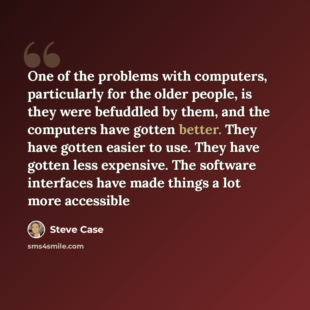 “One of the problems with computers, particularly for the older people, is they were befuddled by them, and the computers have gotten better. They have gotten easier to use. They have gotten less expensive. The software interfaces have made things a lot more accessible” quote by Steve Case
