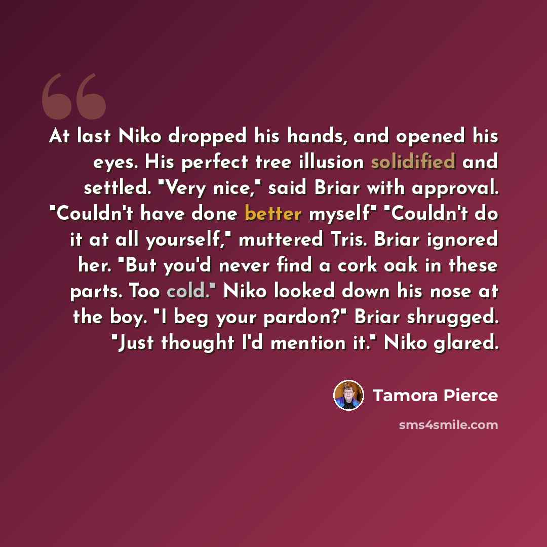 “At last Niko dropped his hands, and opened his eyes. His perfect tree illusion solidified and settled. "Very nice," said Briar with approval. "Couldn't have done better myself" "Couldn't do it at all yourself," muttered Tris. Briar ignored her. "But you'd never find a cork oak in these parts. Too…” quote by Tamora Pierce