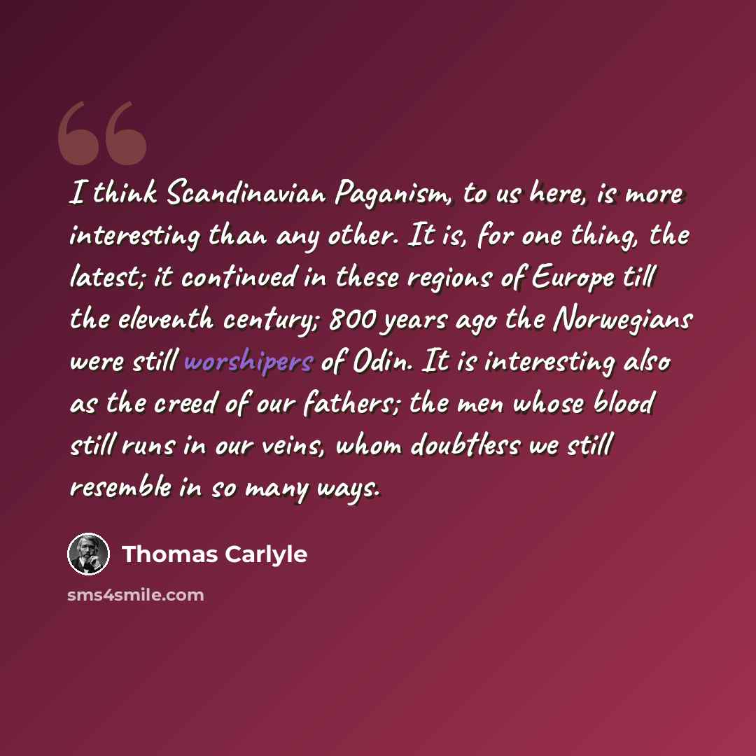 “I think Scandinavian Paganism, to us here, is more interesting than any other. It is, for one thing, the latest; it continued in these regions of Europe till the eleventh century; 800 years ago the Norwegians were still worshipers of Odin. It is interesting also as the creed of our fathers; the…” quote by Thomas Carlyle